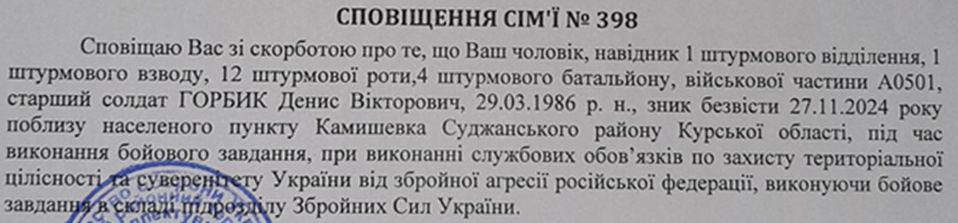 23 листопада 2024 року приблизно о 23.00 Денис зателефонував дружині і повідомив, що йде на бойове завдання. Це був останній дзвінок у його житті. Денис не повернувся з бойового завдання 27 листопада 2024 року. А оскільки його тіло залишилося на території, зайнятій ворогом, дружині було надіслано 02.12.2024 року Сповіщення № 398, що її чоловік зник безвісти в районі населеного пункту Камишевка Суджанського району. Вірогідніше за все, ворог поховав тіла загиблих, які залишилися на занятій ним території. 10.09.2025 до КУ «Запорізьке обласне бюро судово-медичної експертизи» Запорізької обласної ради з тимчасово окупованої території України було доставлено, відповідно до Порядку передачі та репатріації тіл (останків), тіла 50 осіб. 12.11.2025 року Судово-медичною експертизою було встановлено, що серед тіл невстановлених загиблих військовослужбовців було тіло Дениса. 02 грудня 2025 року дружина отримала Сповіщення, що її чоловік загинув 27 листопада 2024 року. Таким чином, майже через рік після загибелі на щиті повернувся на малу Батьківщину захисник – Горбик Денис Вікторович.