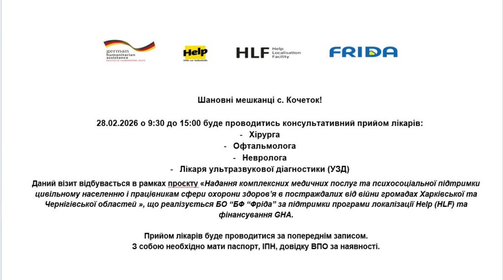 Шановні мешканці с. Кочеток! 28.02.2026 о 9:30 до 15:00 буде проводитись консультативний прийом лікарів: хірурга, офтальмолога, невролога, лікаря ультразвукової діагностики (УЗД). Даний візит відбувається в рамках проекту «Надання комплексних медичних послуг та психосоціальної підтримки цивільному населенню і працівникам сфери охорони здоров'я в постраждалих від війни громадах Харківської та Чернігівської областей», що реалізується БО «БФ «Фріда» за підтримки програми локалізації Help (HL
